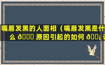 嘴唇发黑的人面相（嘴唇发黑是什么 🐝 原因引起的如何 🐡 调理）